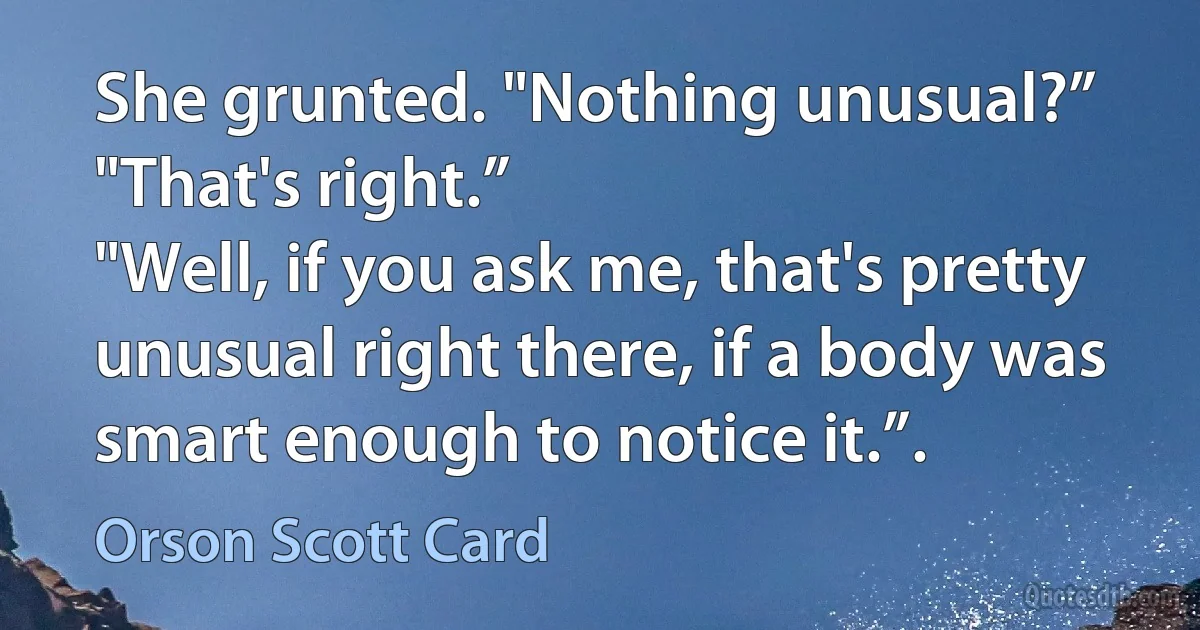 She grunted. "Nothing unusual?”
"That's right.”
"Well, if you ask me, that's pretty unusual right there, if a body was smart enough to notice it.”. (Orson Scott Card)