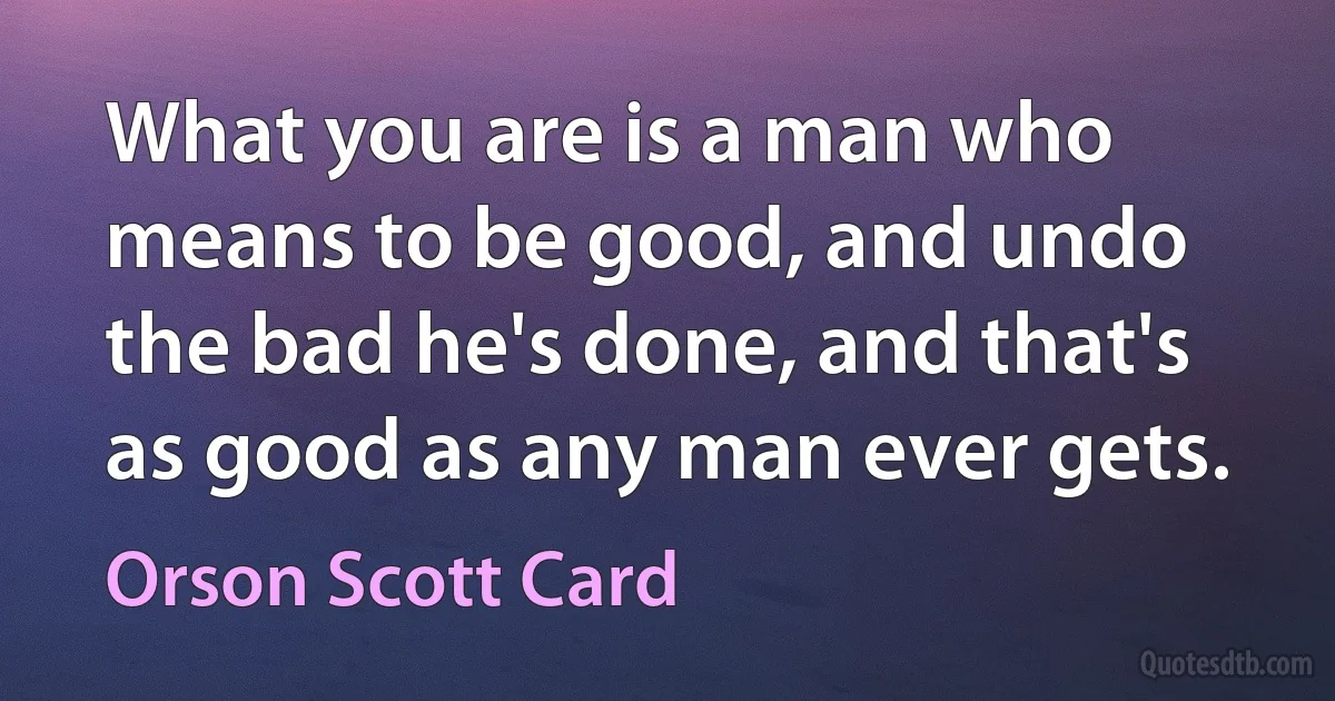 What you are is a man who means to be good, and undo the bad he's done, and that's as good as any man ever gets. (Orson Scott Card)