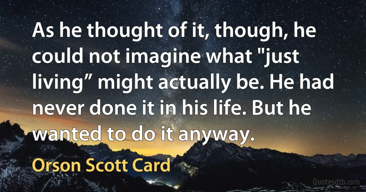 As he thought of it, though, he could not imagine what "just living” might actually be. He had never done it in his life. But he wanted to do it anyway. (Orson Scott Card)