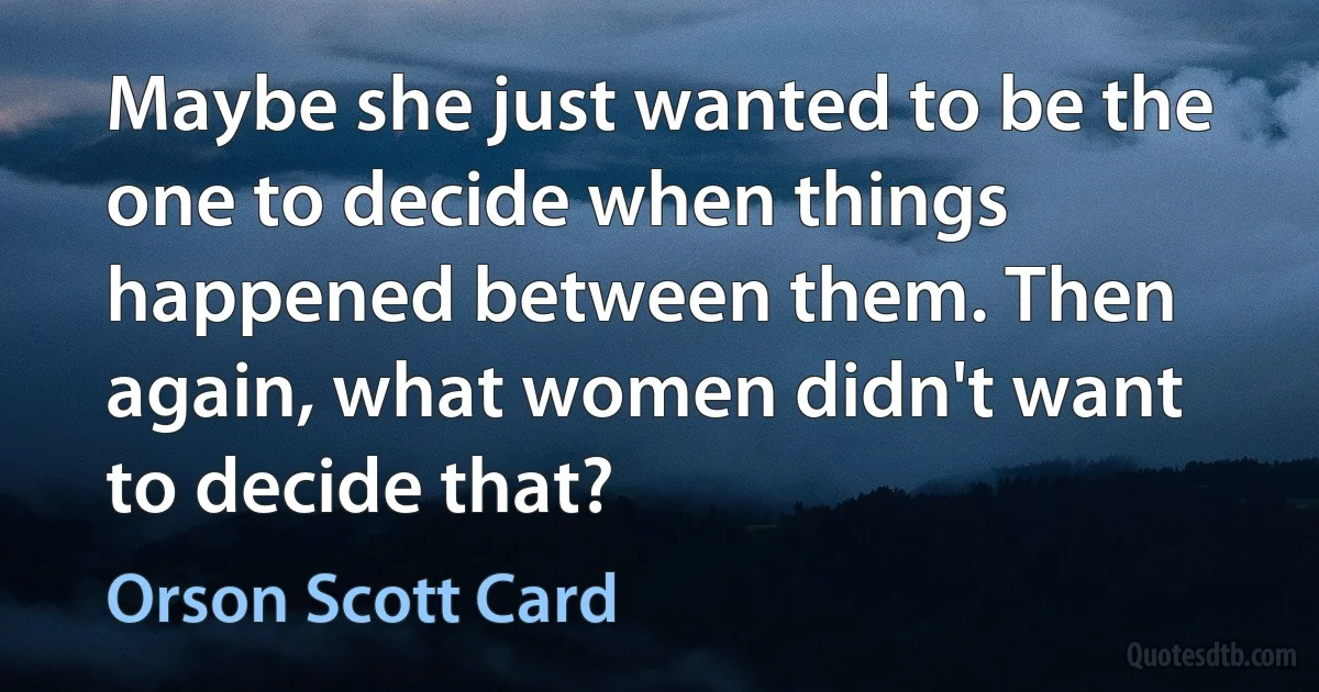 Maybe she just wanted to be the one to decide when things happened between them. Then again, what women didn't want to decide that? (Orson Scott Card)