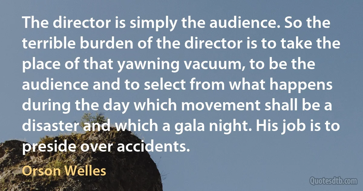 The director is simply the audience. So the terrible burden of the director is to take the place of that yawning vacuum, to be the audience and to select from what happens during the day which movement shall be a disaster and which a gala night. His job is to preside over accidents. (Orson Welles)