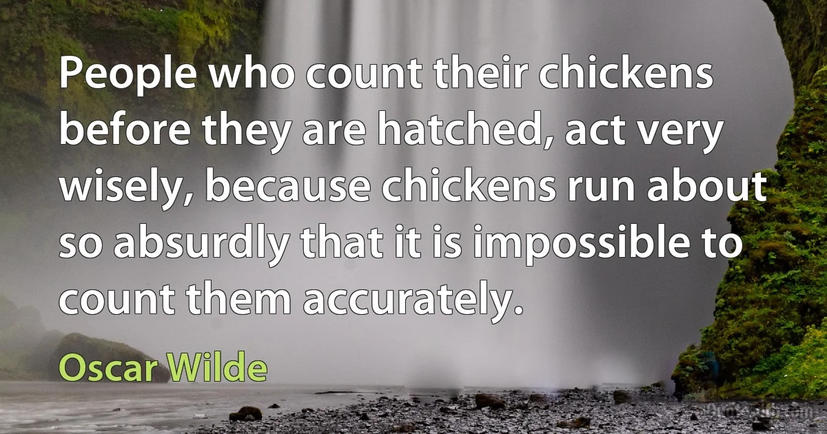 People who count their chickens before they are hatched, act very wisely, because chickens run about so absurdly that it is impossible to count them accurately. (Oscar Wilde)