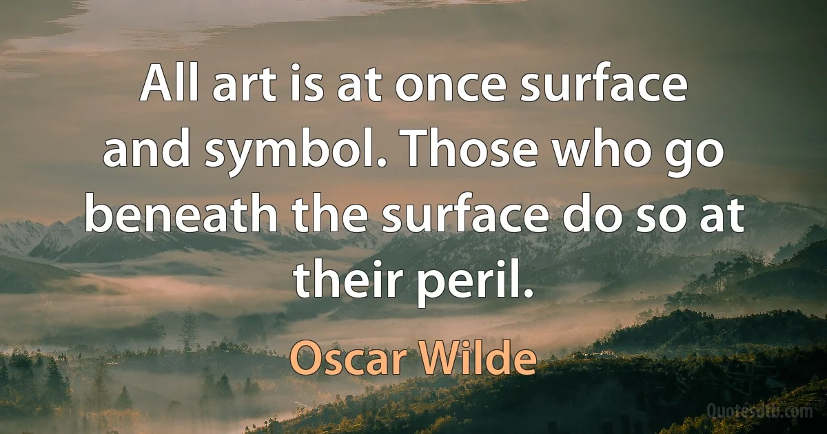 All art is at once surface and symbol. Those who go beneath the surface do so at their peril. (Oscar Wilde)