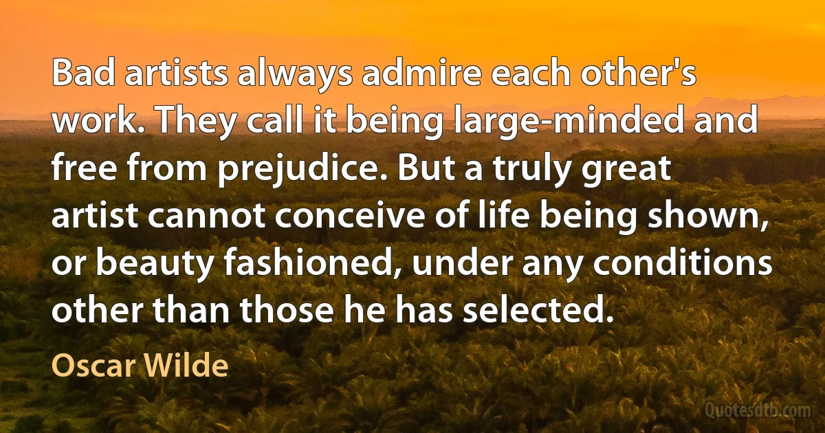 Bad artists always admire each other's work. They call it being large-minded and free from prejudice. But a truly great artist cannot conceive of life being shown, or beauty fashioned, under any conditions other than those he has selected. (Oscar Wilde)