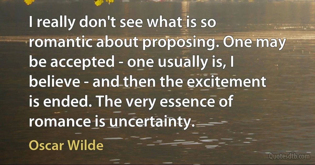 I really don't see what is so romantic about proposing. One may be accepted - one usually is, I believe - and then the excitement is ended. The very essence of romance is uncertainty. (Oscar Wilde)