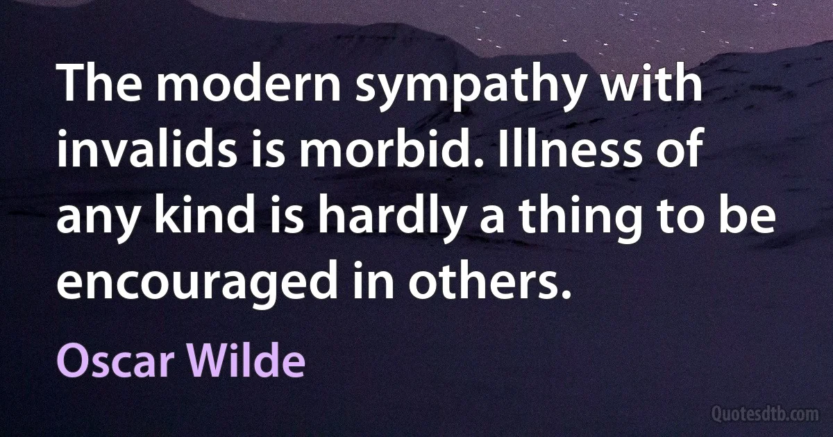 The modern sympathy with invalids is morbid. Illness of any kind is hardly a thing to be encouraged in others. (Oscar Wilde)