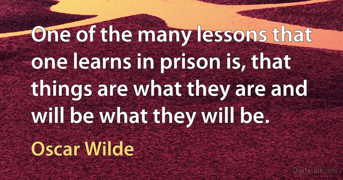 One of the many lessons that one learns in prison is, that things are what they are and will be what they will be. (Oscar Wilde)