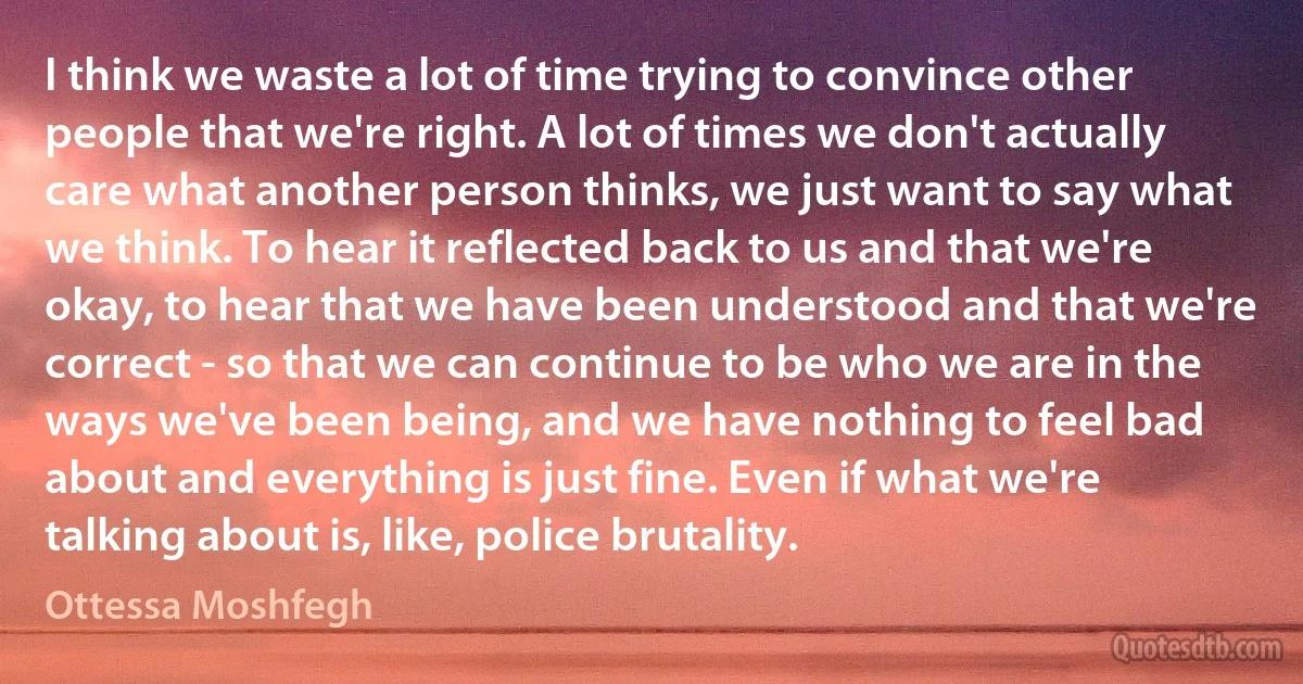 I think we waste a lot of time trying to convince other people that we're right. A lot of times we don't actually care what another person thinks, we just want to say what we think. To hear it reflected back to us and that we're okay, to hear that we have been understood and that we're correct - so that we can continue to be who we are in the ways we've been being, and we have nothing to feel bad about and everything is just fine. Even if what we're talking about is, like, police brutality. (Ottessa Moshfegh)