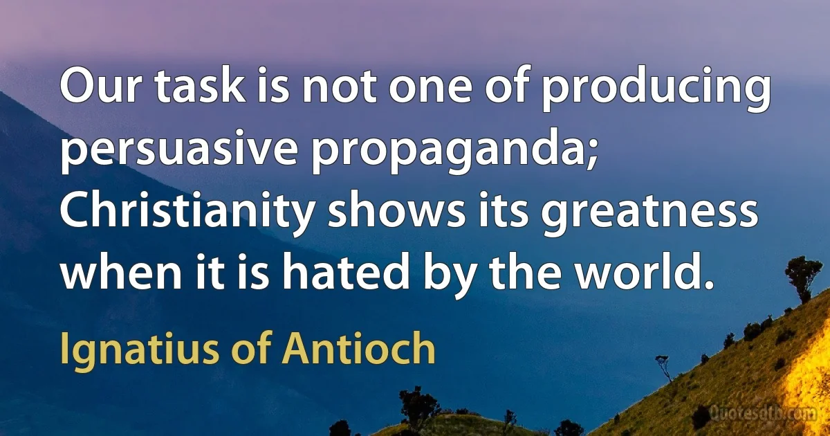 Our task is not one of producing persuasive propaganda; Christianity shows its greatness when it is hated by the world. (Ignatius of Antioch)