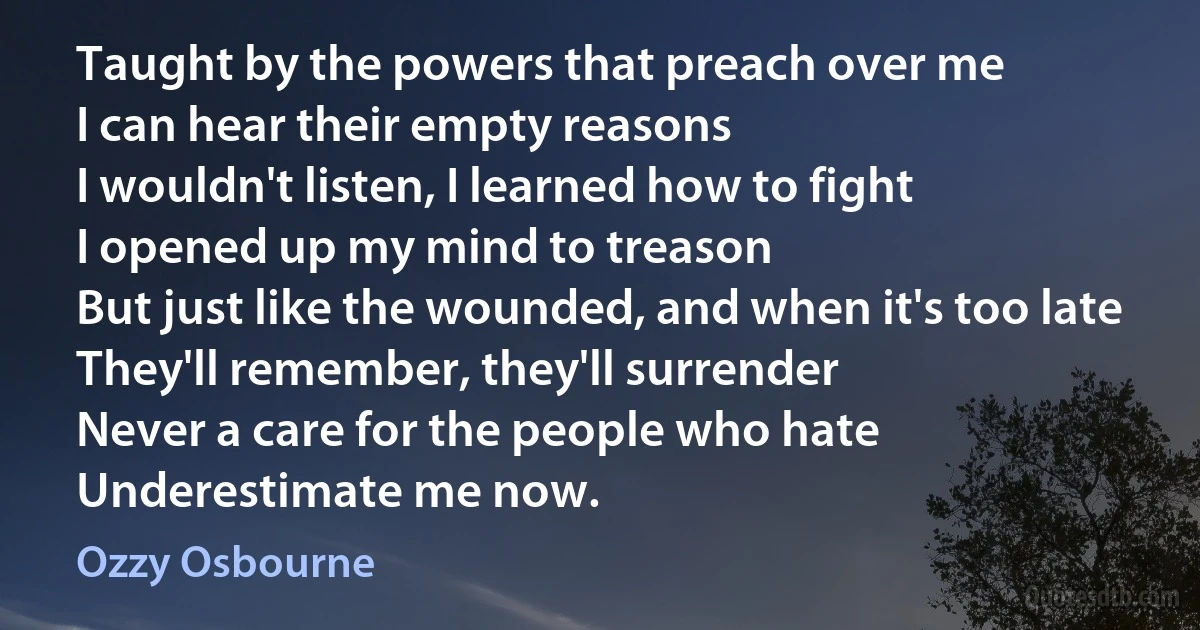 Taught by the powers that preach over me
I can hear their empty reasons
I wouldn't listen, I learned how to fight
I opened up my mind to treason
But just like the wounded, and when it's too late
They'll remember, they'll surrender
Never a care for the people who hate
Underestimate me now. (Ozzy Osbourne)