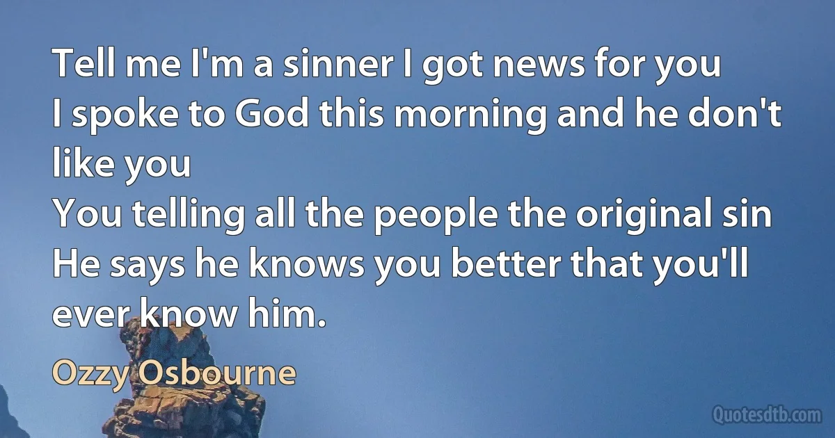 Tell me I'm a sinner I got news for you
I spoke to God this morning and he don't like you
You telling all the people the original sin
He says he knows you better that you'll ever know him. (Ozzy Osbourne)