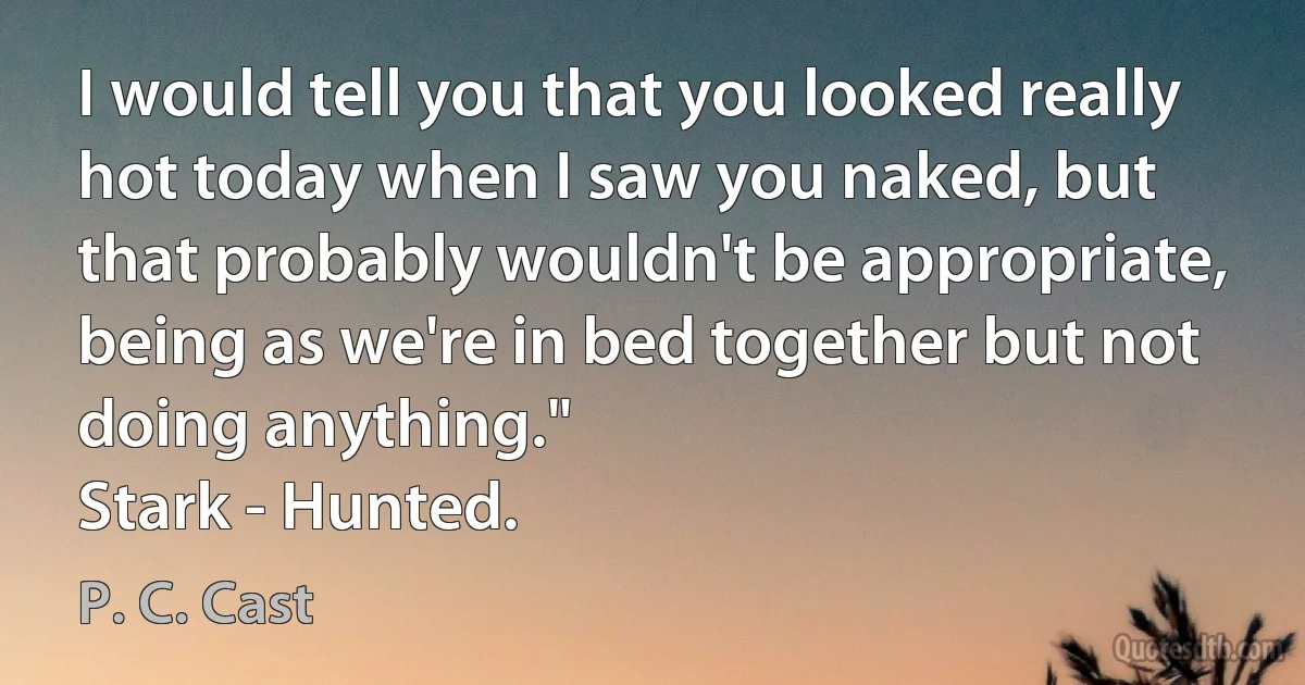 I would tell you that you looked really hot today when I saw you naked, but that probably wouldn't be appropriate, being as we're in bed together but not doing anything."
Stark - Hunted. (P. C. Cast)