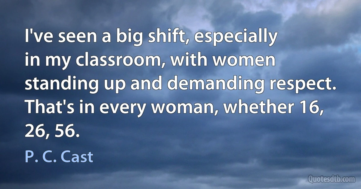 I've seen a big shift, especially in my classroom, with women standing up and demanding respect. That's in every woman, whether 16, 26, 56. (P. C. Cast)