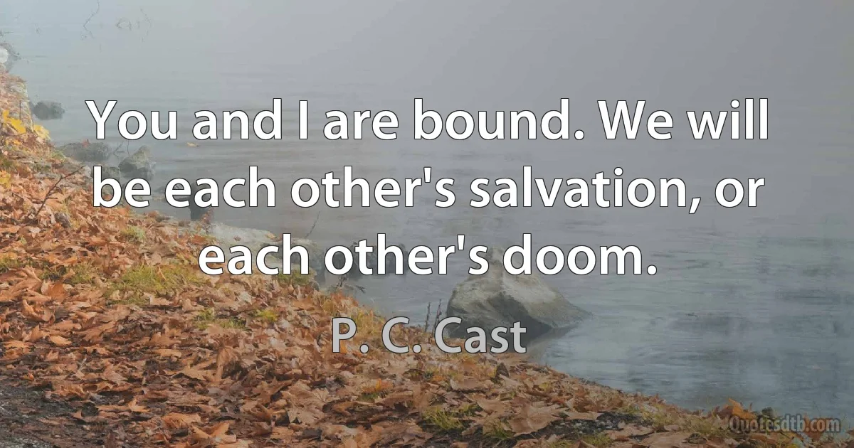 You and I are bound. We will be each other's salvation, or each other's doom. (P. C. Cast)