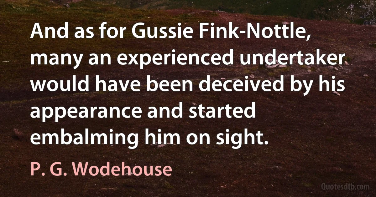 And as for Gussie Fink-Nottle, many an experienced undertaker would have been deceived by his appearance and started embalming him on sight. (P. G. Wodehouse)