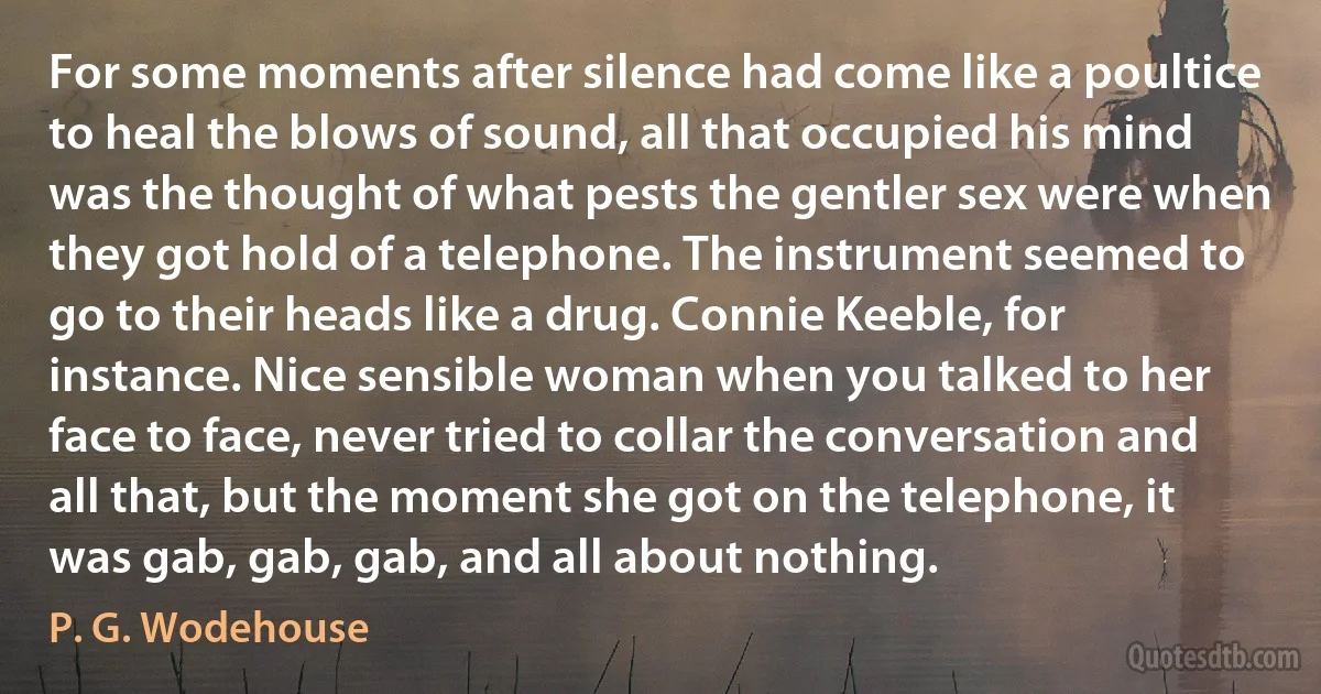 For some moments after silence had come like a poultice to heal the blows of sound, all that occupied his mind was the thought of what pests the gentler sex were when they got hold of a telephone. The instrument seemed to go to their heads like a drug. Connie Keeble, for instance. Nice sensible woman when you talked to her face to face, never tried to collar the conversation and all that, but the moment she got on the telephone, it was gab, gab, gab, and all about nothing. (P. G. Wodehouse)