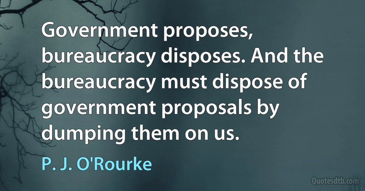 Government proposes, bureaucracy disposes. And the bureaucracy must dispose of government proposals by dumping them on us. (P. J. O'Rourke)