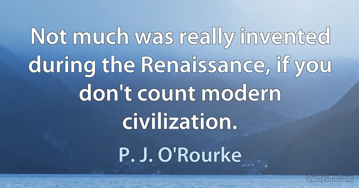 Not much was really invented during the Renaissance, if you don't count modern civilization. (P. J. O'Rourke)