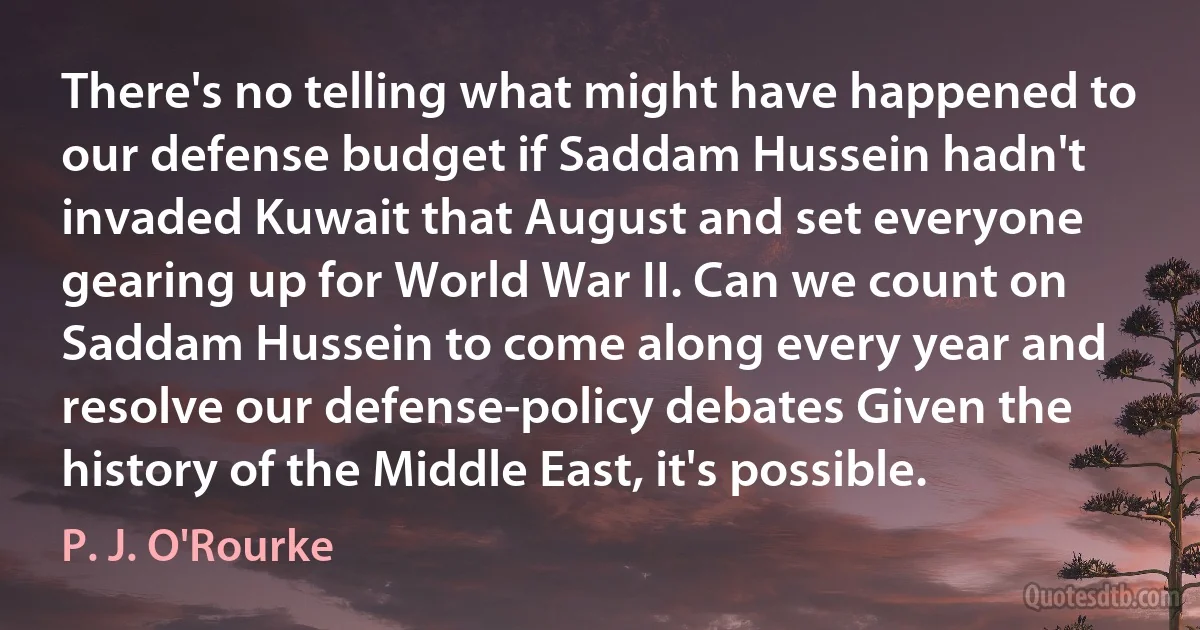 There's no telling what might have happened to our defense budget if Saddam Hussein hadn't invaded Kuwait that August and set everyone gearing up for World War II. Can we count on Saddam Hussein to come along every year and resolve our defense-policy debates Given the history of the Middle East, it's possible. (P. J. O'Rourke)