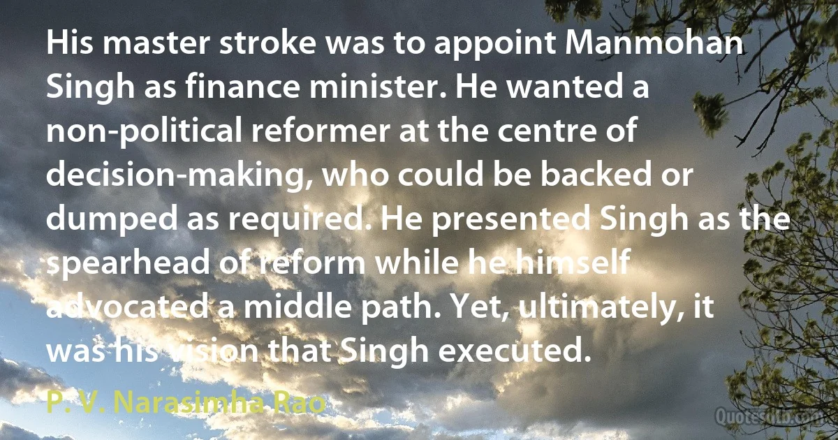 His master stroke was to appoint Manmohan Singh as finance minister. He wanted a non-political reformer at the centre of decision-making, who could be backed or dumped as required. He presented Singh as the spearhead of reform while he himself advocated a middle path. Yet, ultimately, it was his vision that Singh executed. (P. V. Narasimha Rao)