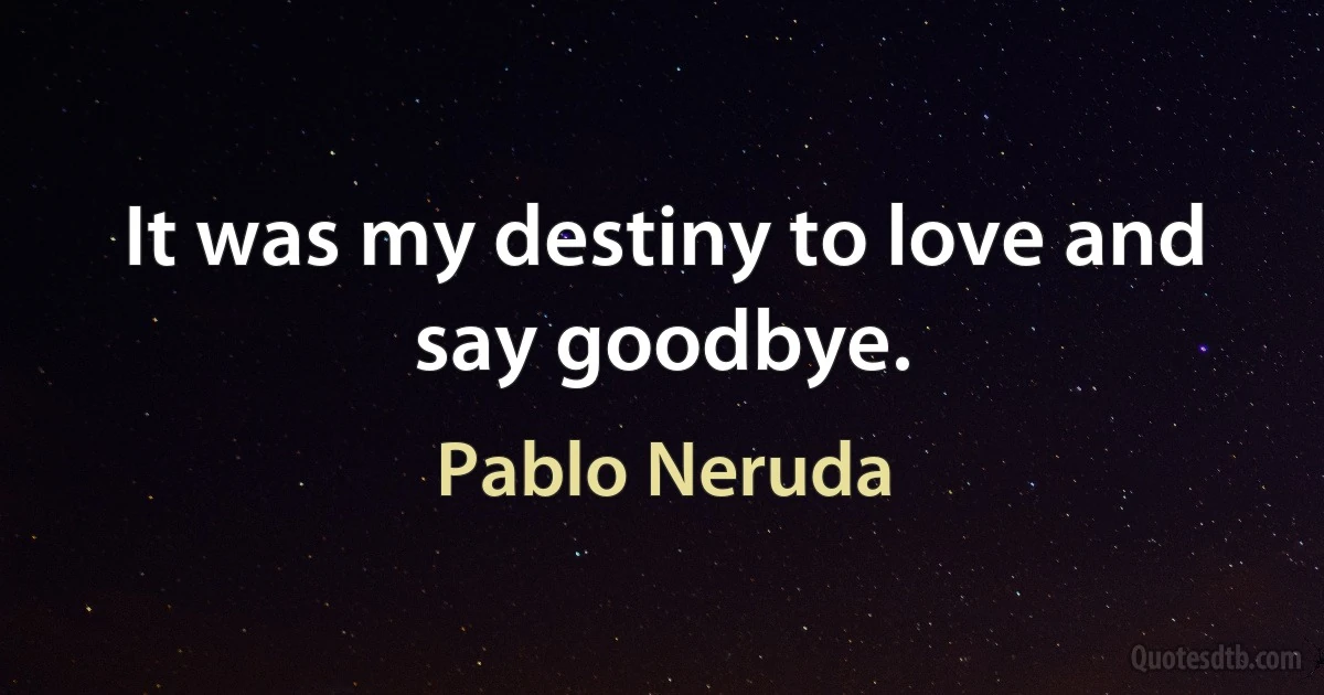 It was my destiny to love and say goodbye. (Pablo Neruda)