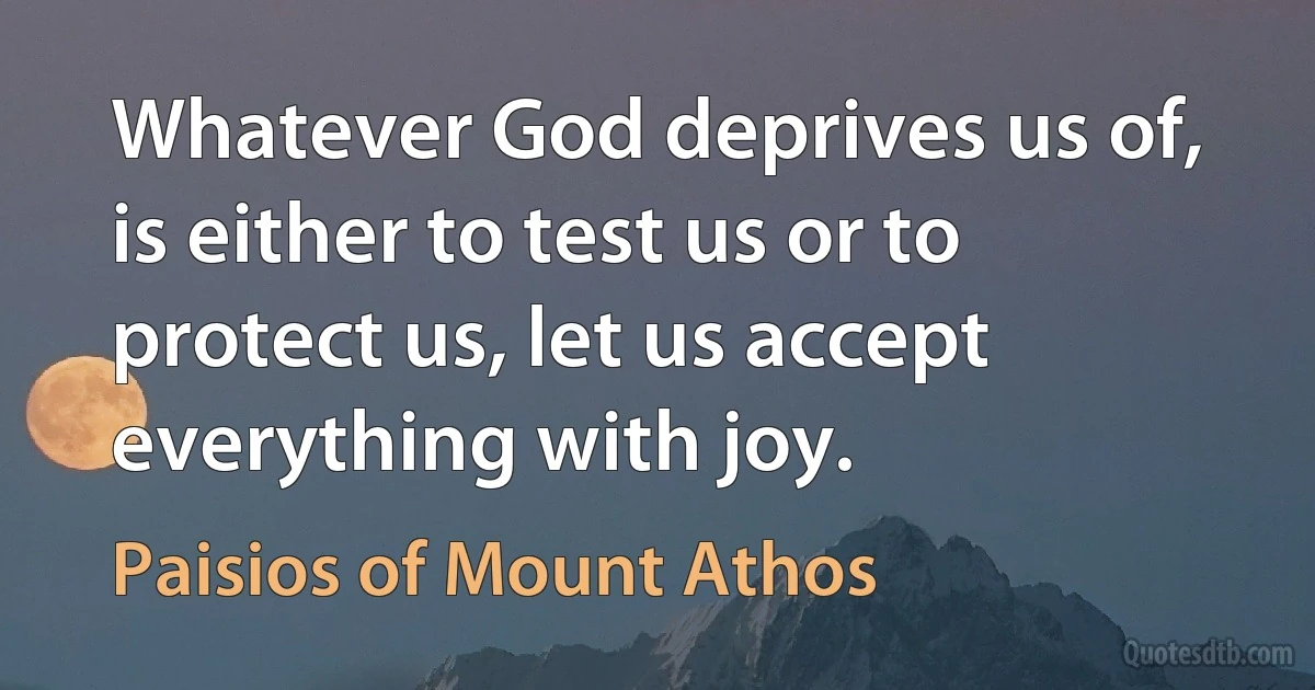 Whatever God deprives us of, is either to test us or to protect us, let us accept everything with joy. (Paisios of Mount Athos)