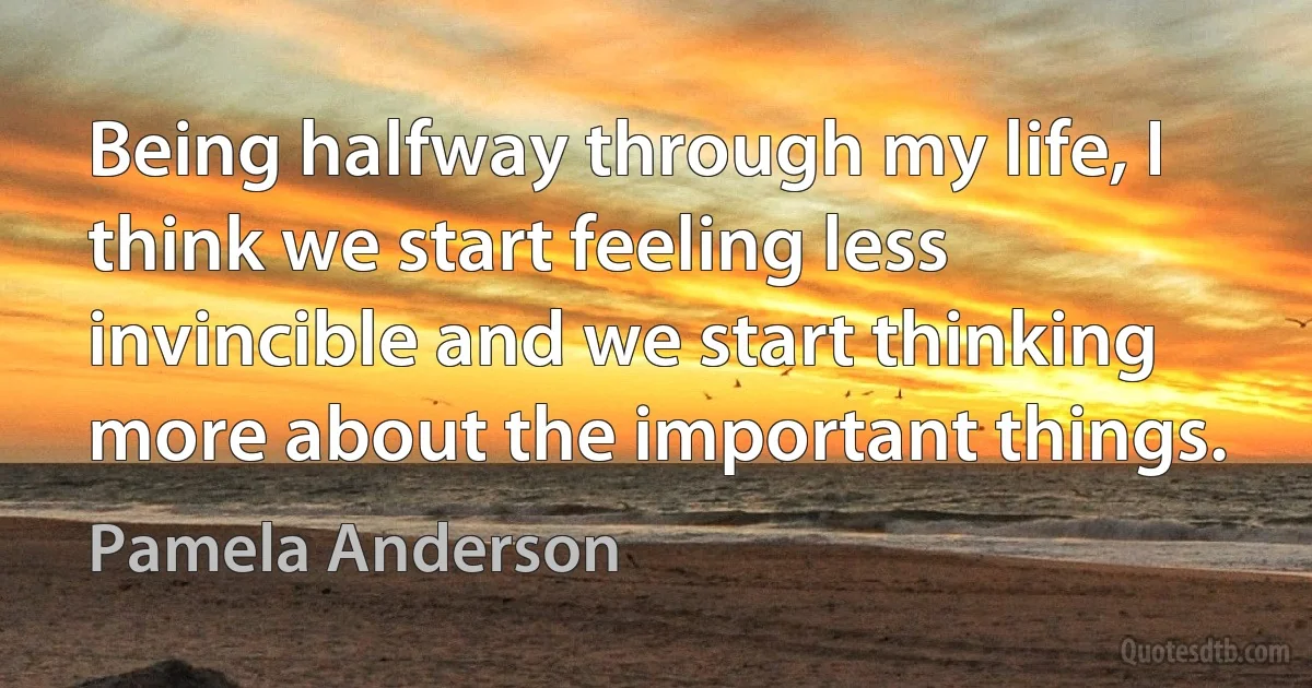 Being halfway through my life, I think we start feeling less invincible and we start thinking more about the important things. (Pamela Anderson)