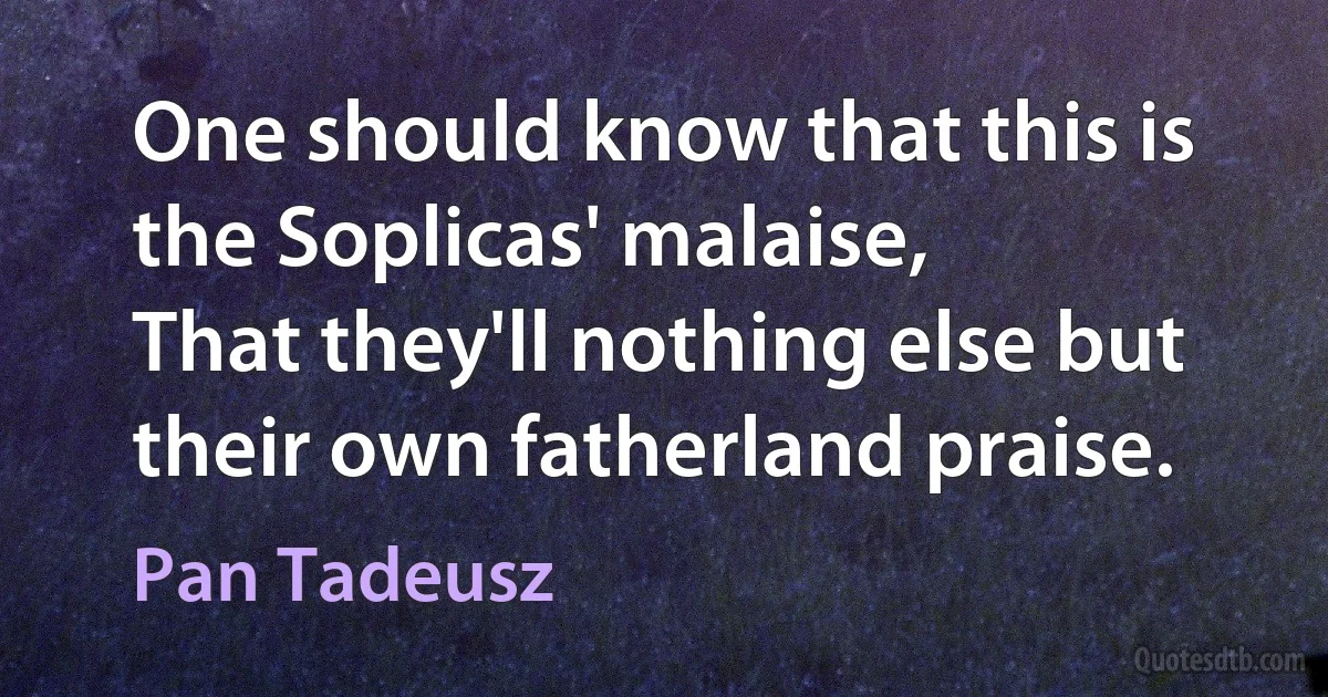 One should know that this is the Soplicas' malaise,
That they'll nothing else but their own fatherland praise. (Pan Tadeusz)