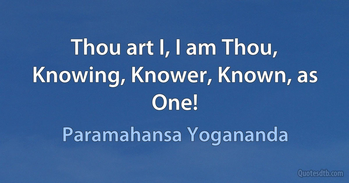 Thou art I, I am Thou,
Knowing, Knower, Known, as One! (Paramahansa Yogananda)