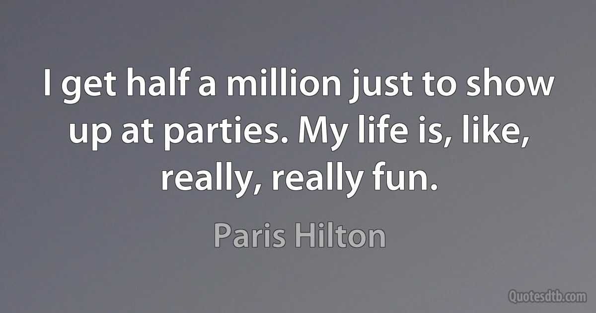 I get half a million just to show up at parties. My life is, like, really, really fun. (Paris Hilton)