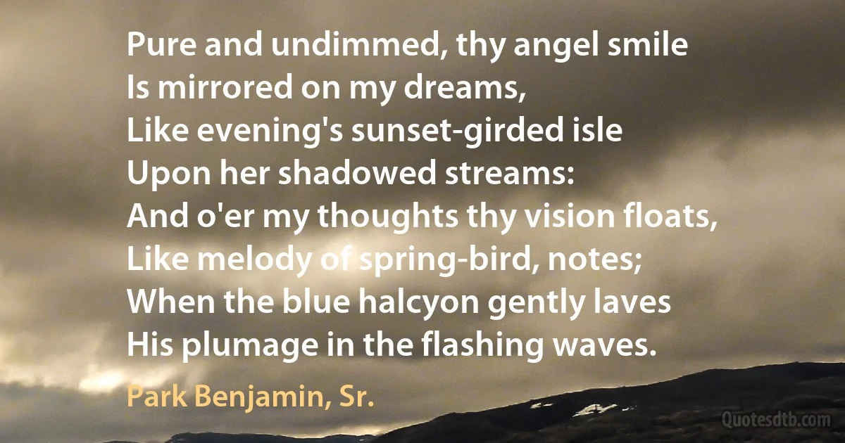 Pure and undimmed, thy angel smile
Is mirrored on my dreams,
Like evening's sunset-girded isle
Upon her shadowed streams:
And o'er my thoughts thy vision floats,
Like melody of spring-bird, notes;
When the blue halcyon gently laves
His plumage in the flashing waves. (Park Benjamin, Sr.)