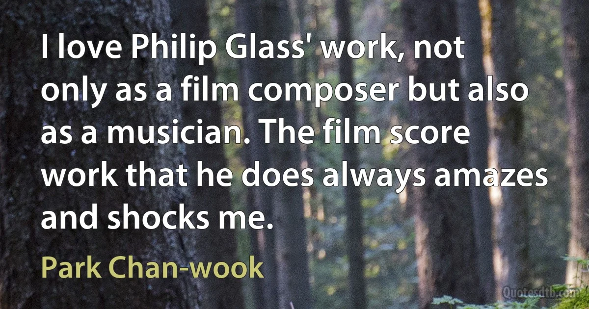 I love Philip Glass' work, not only as a film composer but also as a musician. The film score work that he does always amazes and shocks me. (Park Chan-wook)