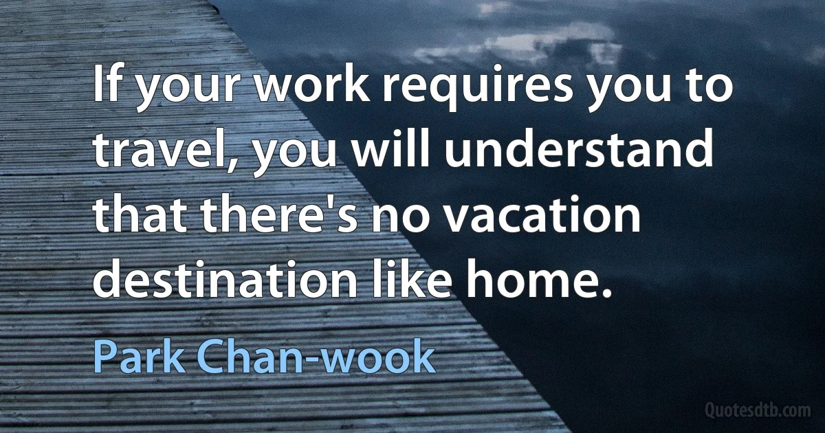 If your work requires you to travel, you will understand that there's no vacation destination like home. (Park Chan-wook)