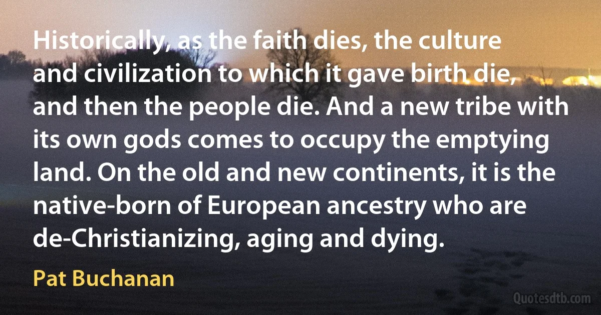 Historically, as the faith dies, the culture and civilization to which it gave birth die, and then the people die. And a new tribe with its own gods comes to occupy the emptying land. On the old and new continents, it is the native-born of European ancestry who are de-Christianizing, aging and dying. (Pat Buchanan)