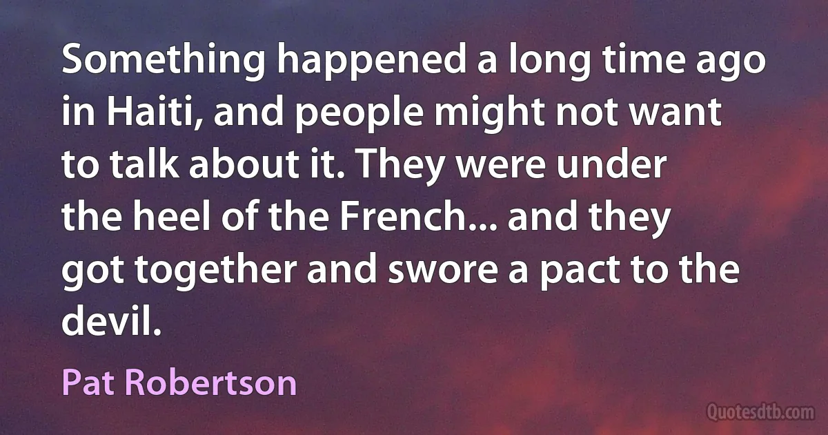 Something happened a long time ago in Haiti, and people might not want to talk about it. They were under the heel of the French... and they got together and swore a pact to the devil. (Pat Robertson)