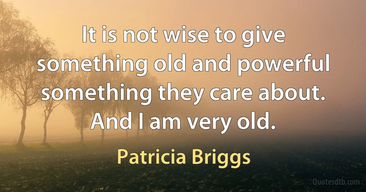 It is not wise to give something old and powerful something they care about. And I am very old. (Patricia Briggs)