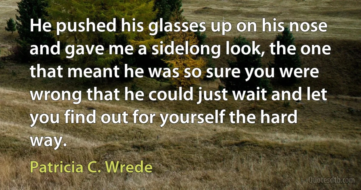 He pushed his glasses up on his nose and gave me a sidelong look, the one that meant he was so sure you were wrong that he could just wait and let you find out for yourself the hard way. (Patricia C. Wrede)