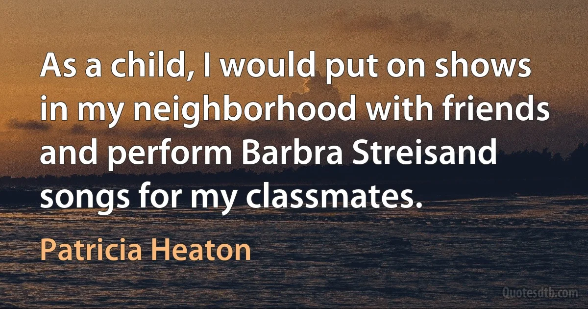 As a child, I would put on shows in my neighborhood with friends and perform Barbra Streisand songs for my classmates. (Patricia Heaton)