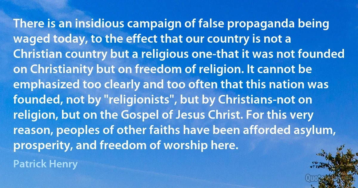 There is an insidious campaign of false propaganda being waged today, to the effect that our country is not a Christian country but a religious one-that it was not founded on Christianity but on freedom of religion. It cannot be emphasized too clearly and too often that this nation was founded, not by "religionists", but by Christians-not on religion, but on the Gospel of Jesus Christ. For this very reason, peoples of other faiths have been afforded asylum, prosperity, and freedom of worship here. (Patrick Henry)