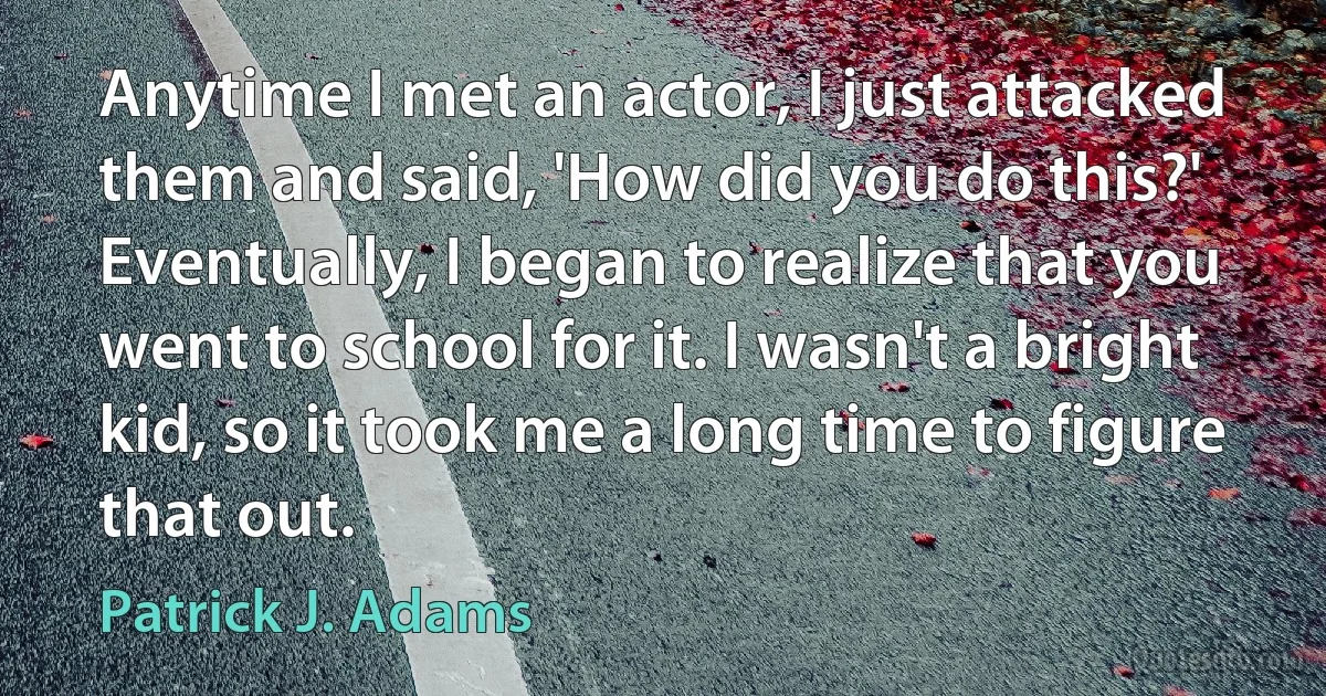 Anytime I met an actor, I just attacked them and said, 'How did you do this?' Eventually, I began to realize that you went to school for it. I wasn't a bright kid, so it took me a long time to figure that out. (Patrick J. Adams)