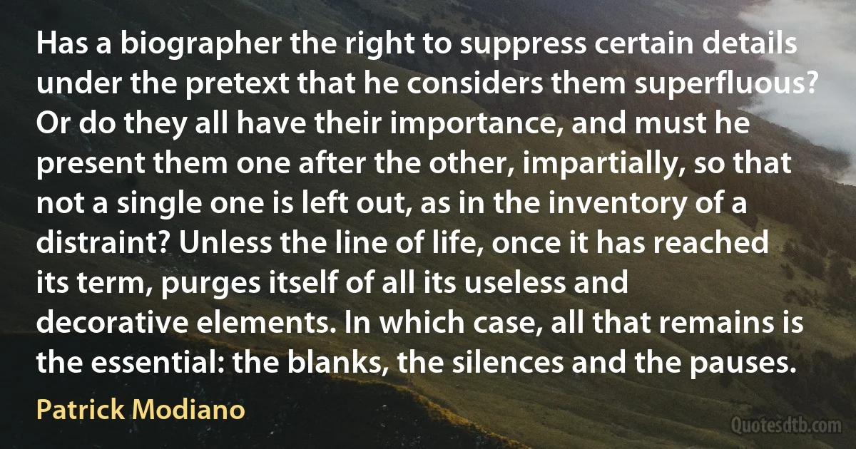 Has a biographer the right to suppress certain details under the pretext that he considers them superfluous? Or do they all have their importance, and must he present them one after the other, impartially, so that not a single one is left out, as in the inventory of a distraint? Unless the line of life, once it has reached its term, purges itself of all its useless and decorative elements. In which case, all that remains is the essential: the blanks, the silences and the pauses. (Patrick Modiano)