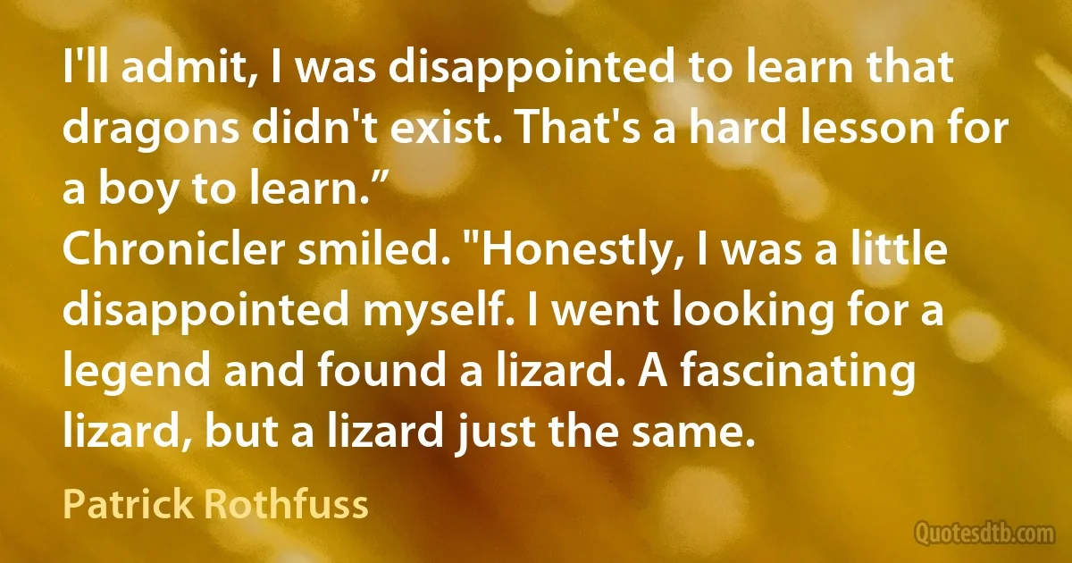 I'll admit, I was disappointed to learn that dragons didn't exist. That's a hard lesson for a boy to learn.”
Chronicler smiled. "Honestly, I was a little disappointed myself. I went looking for a legend and found a lizard. A fascinating lizard, but a lizard just the same. (Patrick Rothfuss)