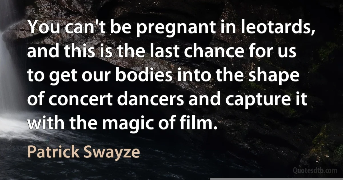 You can't be pregnant in leotards, and this is the last chance for us to get our bodies into the shape of concert dancers and capture it with the magic of film. (Patrick Swayze)