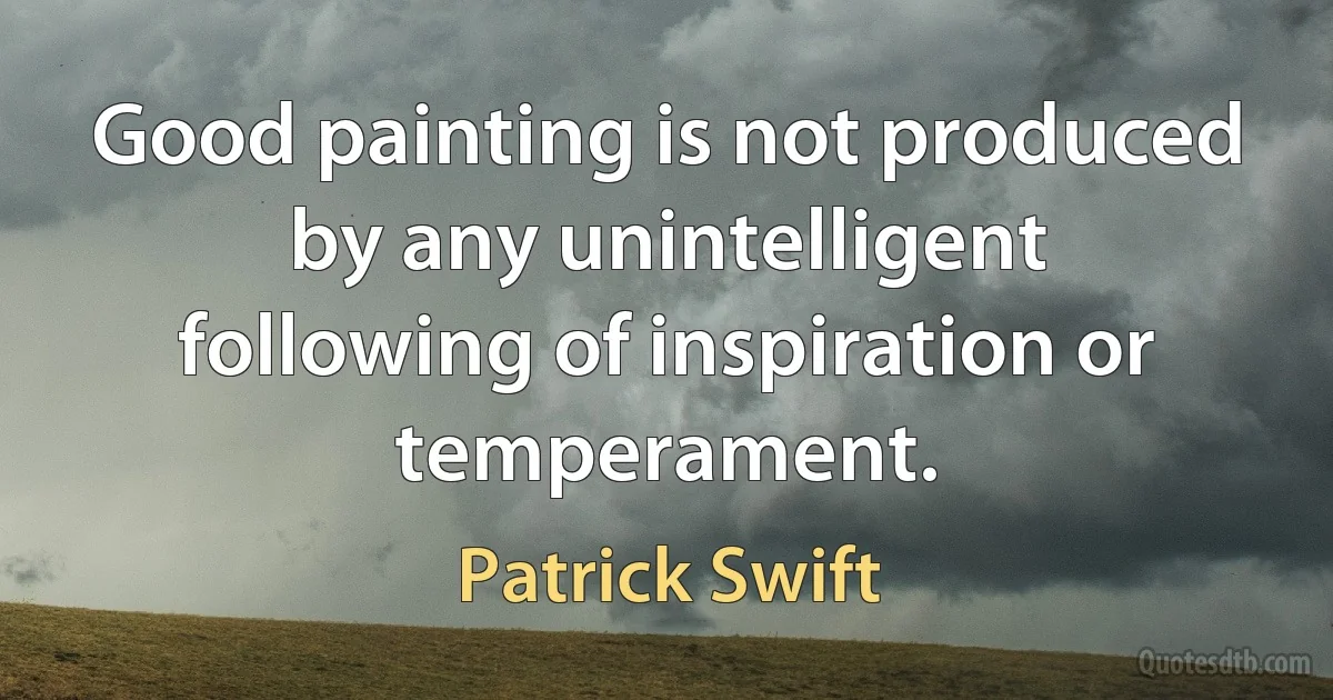 Good painting is not produced by any unintelligent following of inspiration or temperament. (Patrick Swift)