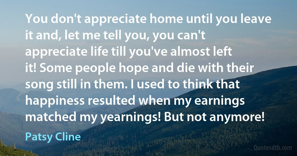 You don't appreciate home until you leave it and, let me tell you, you can't appreciate life till you've almost left it! Some people hope and die with their song still in them. I used to think that happiness resulted when my earnings matched my yearnings! But not anymore! (Patsy Cline)