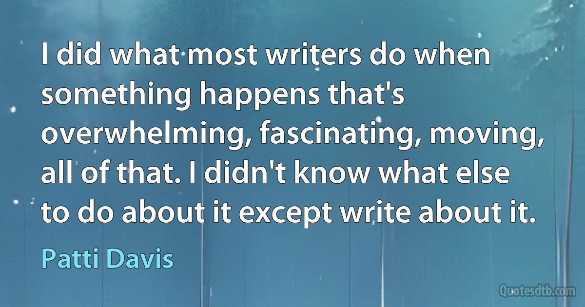 I did what most writers do when something happens that's overwhelming, fascinating, moving, all of that. I didn't know what else to do about it except write about it. (Patti Davis)