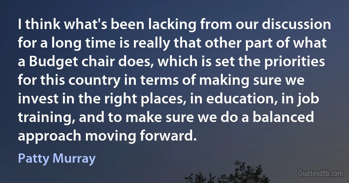 I think what's been lacking from our discussion for a long time is really that other part of what a Budget chair does, which is set the priorities for this country in terms of making sure we invest in the right places, in education, in job training, and to make sure we do a balanced approach moving forward. (Patty Murray)