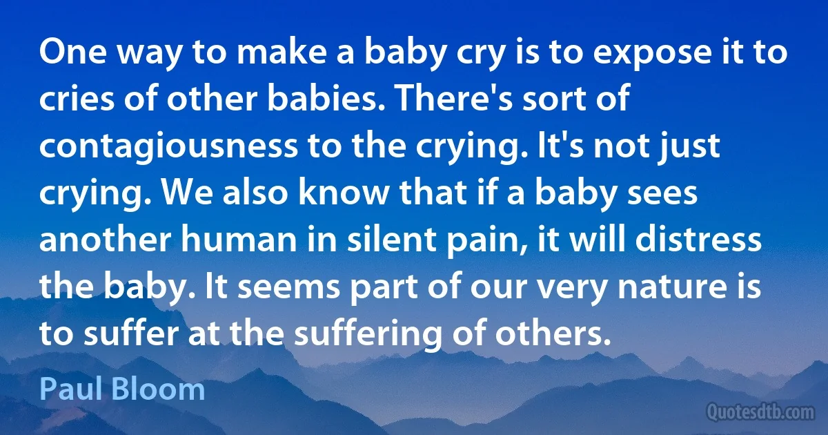 One way to make a baby cry is to expose it to cries of other babies. There's sort of contagiousness to the crying. It's not just crying. We also know that if a baby sees another human in silent pain, it will distress the baby. It seems part of our very nature is to suffer at the suffering of others. (Paul Bloom)