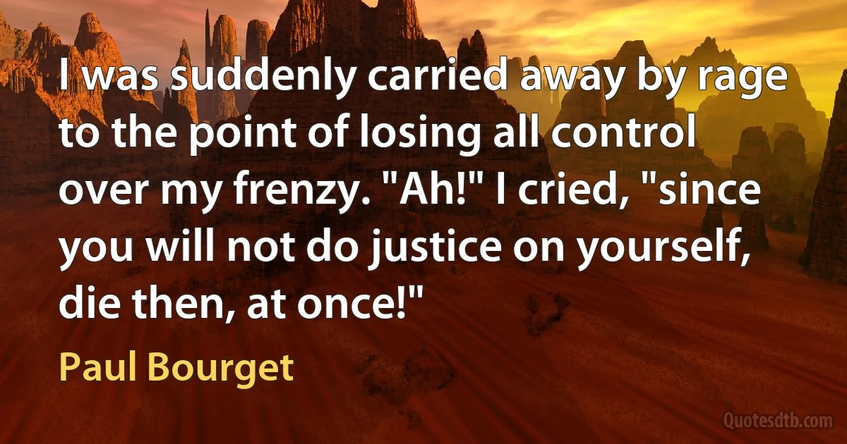 I was suddenly carried away by rage to the point of losing all control over my frenzy. "Ah!" I cried, "since you will not do justice on yourself, die then, at once!" (Paul Bourget)