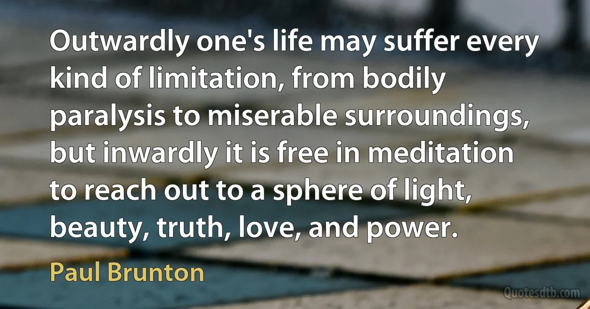 Outwardly one's life may suffer every kind of limitation, from bodily paralysis to miserable surroundings, but inwardly it is free in meditation to reach out to a sphere of light, beauty, truth, love, and power. (Paul Brunton)